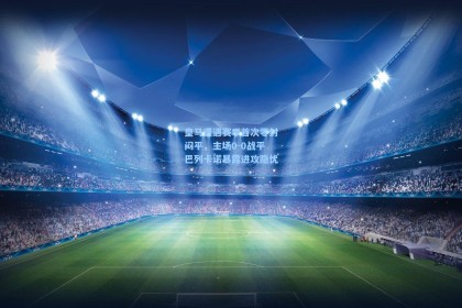 皇马遭遇赛季首次零封闷平，主场0-0战平巴列卡诺暴露进攻隐忧