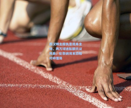 西汉姆主席执意现身主场，两万球迷酝酿抗议风暴，伦敦碗周末恐陷对峙僵局