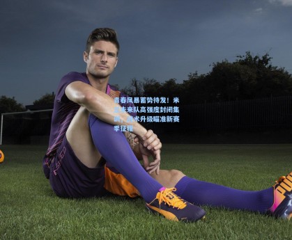 青春风暴蓄势待发！米兰未来队高强度封闭集训，战术升级瞄准新赛季征程