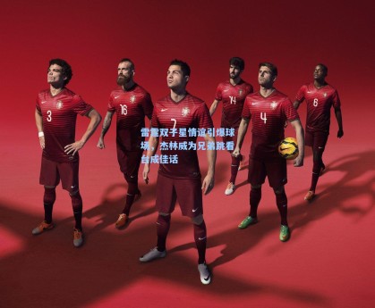 雷霆双子星情谊引爆球场，杰林威为兄弟跳看台成佳话