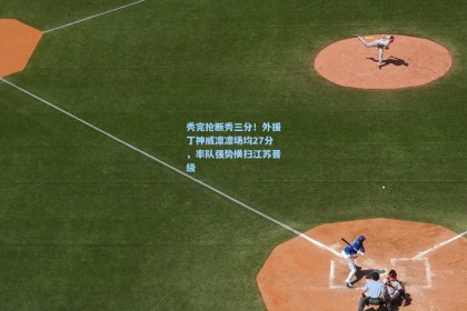 秀完抢断秀三分！外援丁神威凛凛场均27分，率队强势横扫江苏晋级