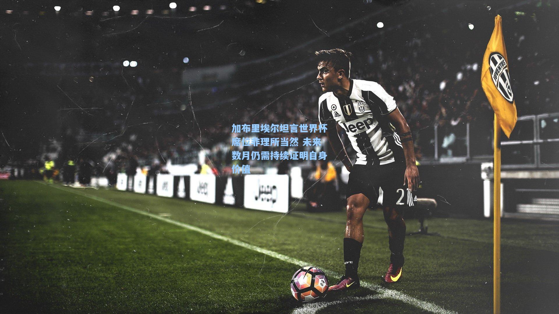 加布里埃尔坦言世界杯席位非理所当然 未来数月仍需持续证明自身价值