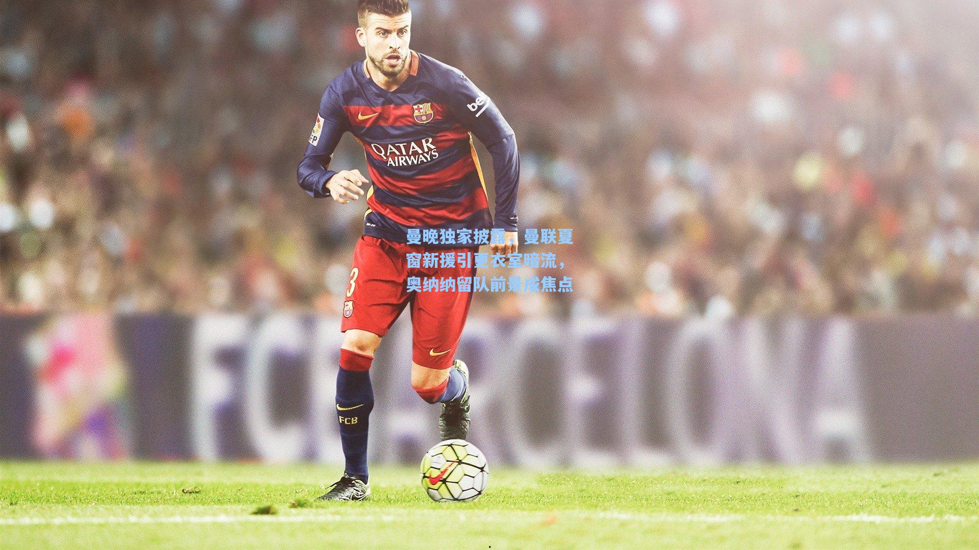 曼晚独家披露，曼联夏窗新援引更衣室暗流，奥纳纳留队前景成焦点