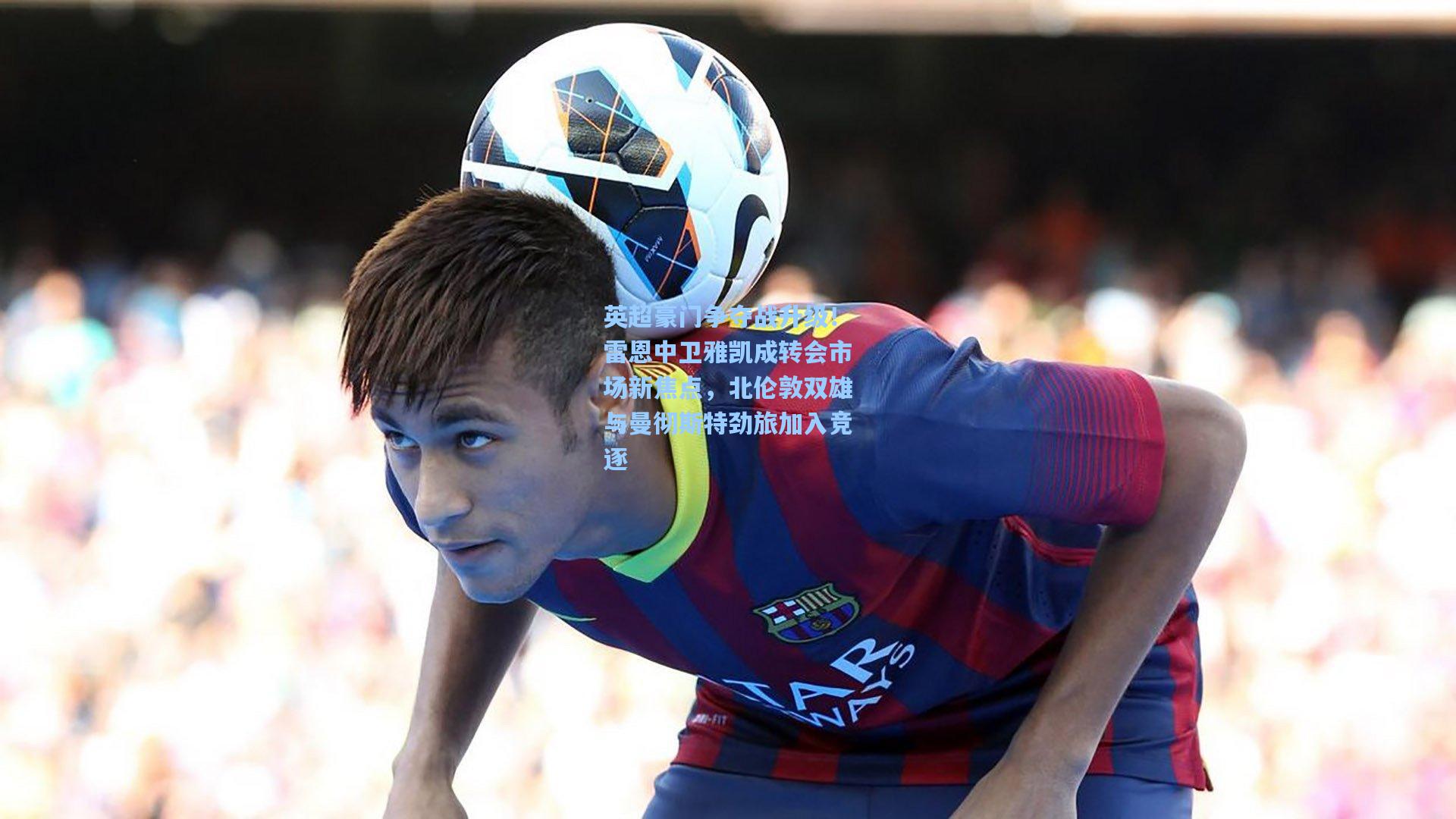 英超豪门争夺战升级！雷恩中卫雅凯成转会市场新焦点，北伦敦双雄与曼彻斯特劲旅加入竞逐