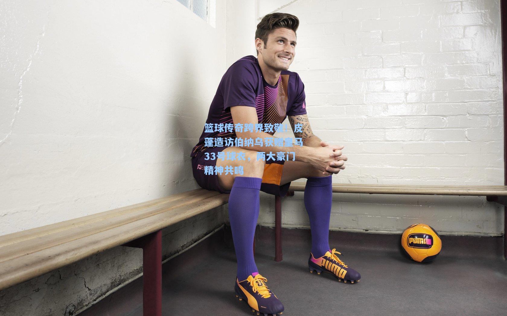 篮球传奇跨界致敬！皮蓬造访伯纳乌获赠皇马33号球衣，两大豪门精神共鸣
