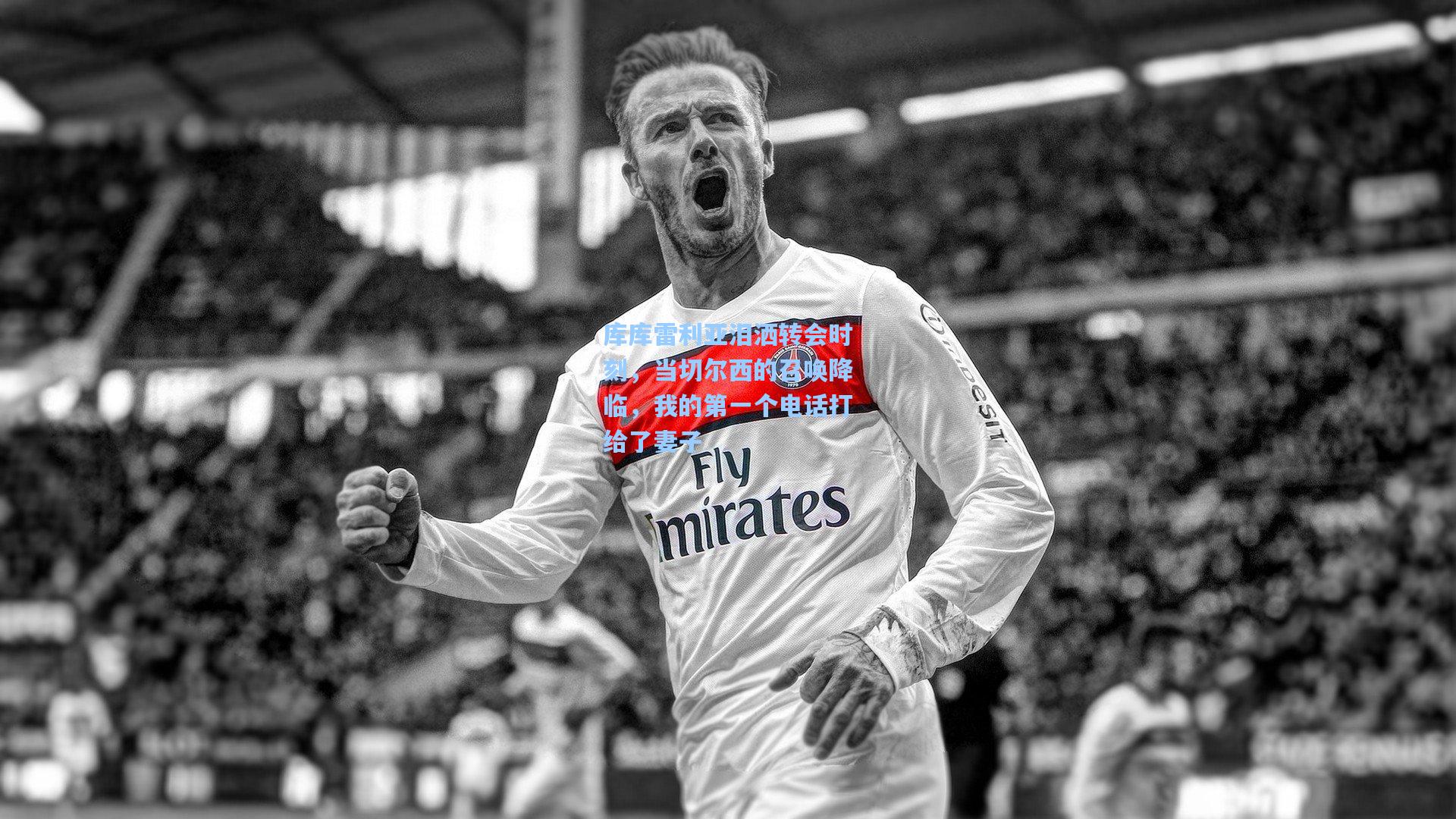 库库雷利亚泪洒转会时刻,当切尔西的召唤降临,我的第一个电话打给了妻子